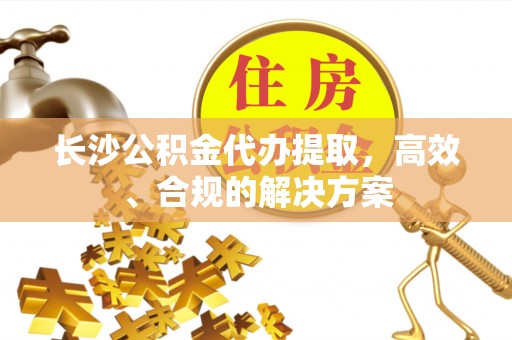 易县长沙公积金代办提取，高效、合规的解决方案