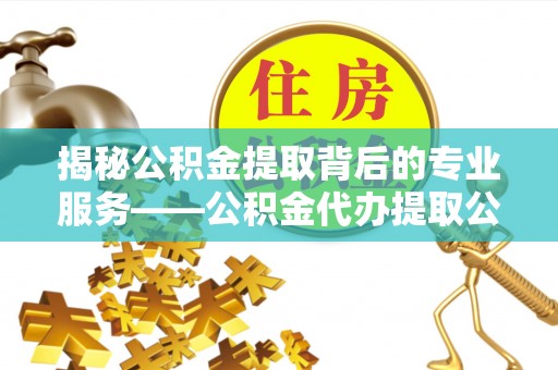 易县揭秘公积金提取背后的专业服务——公积金代办提取公司的角色与价值