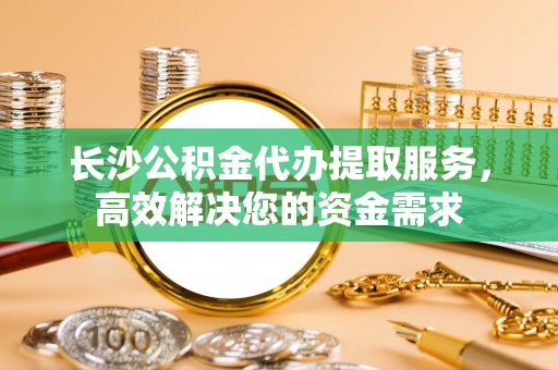 易县长沙公积金代办提取服务，高效解决您的资金需求
