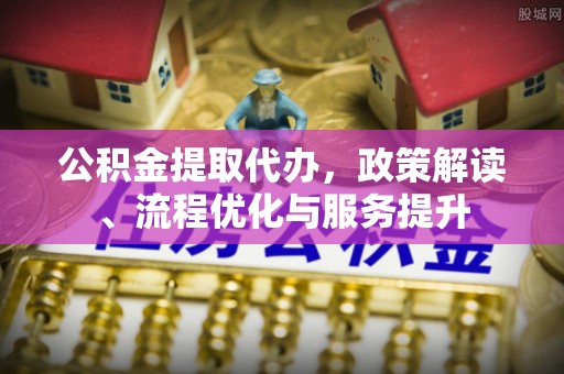 易县公积金提取代办，政策解读、流程优化与服务提升