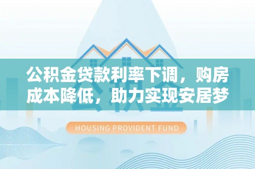易县公积金贷款利率下调，购房成本降低，助力实现安居梦