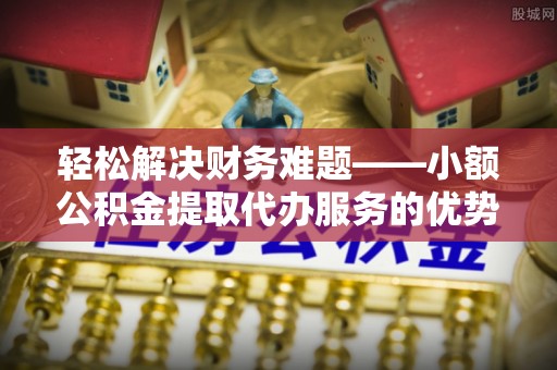 易县轻松解决财务难题——小额公积金提取代办服务的优势与选择指南