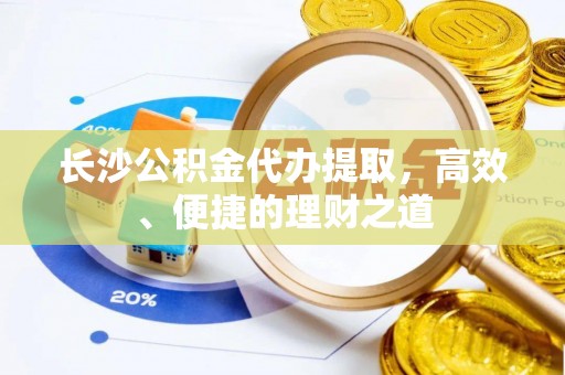 易县长沙公积金代办提取，高效、便捷的理财之道