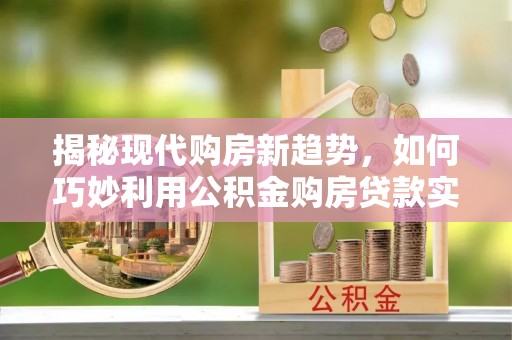 易县揭秘现代购房新趋势，如何巧妙利用公积金购房贷款实现梦想家园
