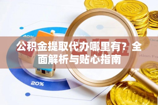 易县公积金提取代办哪里有？全面解析与贴心指南