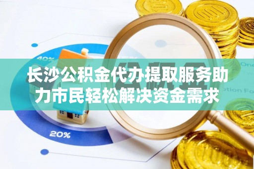 易县长沙公积金代办提取服务助力市民轻松解决资金需求