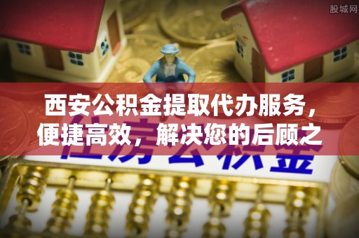 易县西安公积金提取代办服务，便捷高效，解决您的后顾之忧