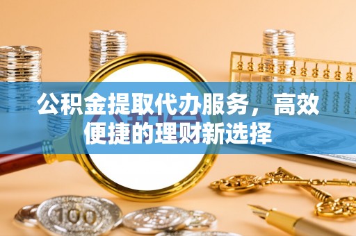 易县公积金提取代办服务，高效便捷的理财新选择