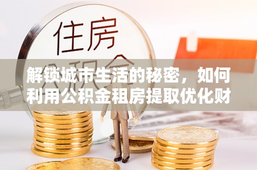 易县解锁城市生活的秘密，如何利用公积金租房提取优化财务规划