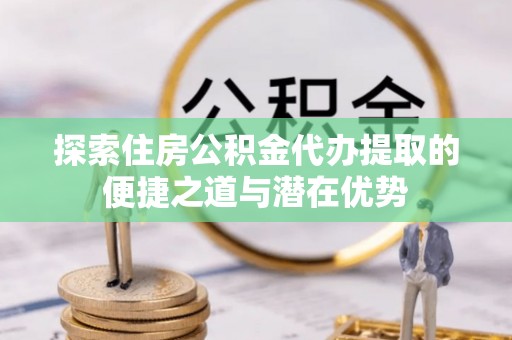 易县探索住房公积金代办提取的便捷之道与潜在优势