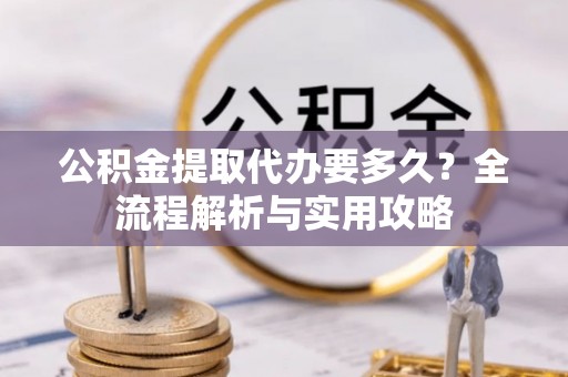 易县公积金提取代办要多久？全流程解析与实用攻略