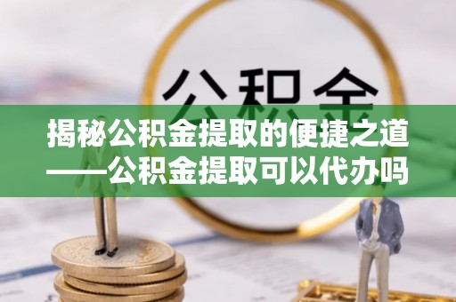 易县揭秘公积金提取的便捷之道——公积金提取可以代办吗？