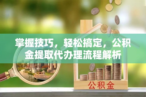 易县掌握技巧，轻松搞定，公积金提取代办理流程解析
