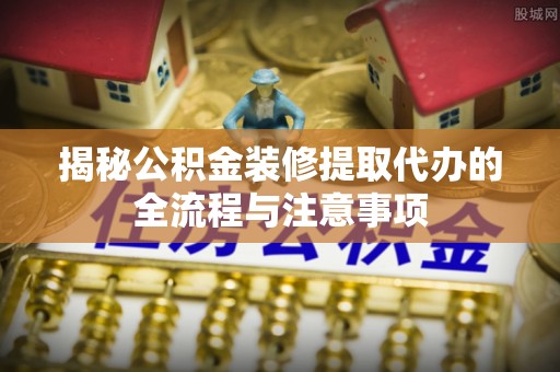 易县揭秘公积金装修提取代办的全流程与注意事项