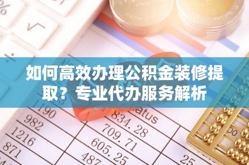 易县如何高效办理公积金装修提取？专业代办服务解析