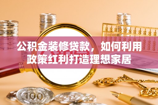 易县公积金装修贷款，如何利用政策红利打造理想家居