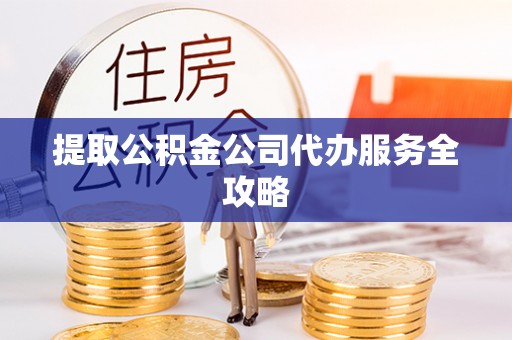 易县提取公积金公司代办服务全攻略