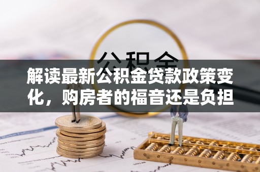 易县解读最新公积金贷款政策变化，购房者的福音还是负担？