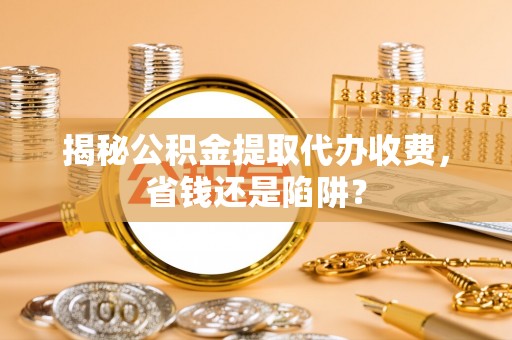 易县揭秘公积金提取代办收费，省钱还是陷阱？