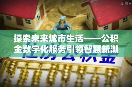 易县探索未来城市生活——公积金数字化服务引领智慧新潮流