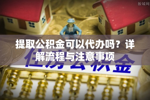 易县提取公积金可以代办吗？详解流程与注意事项