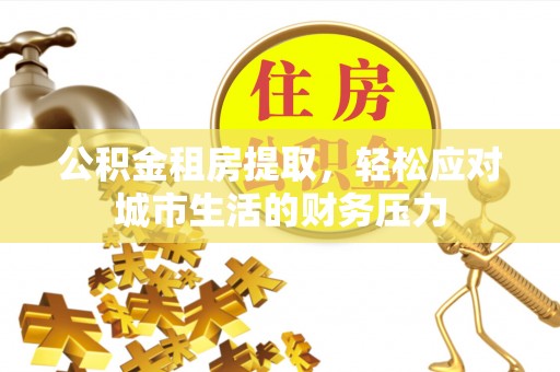 易县公积金租房提取，轻松应对城市生活的财务压力