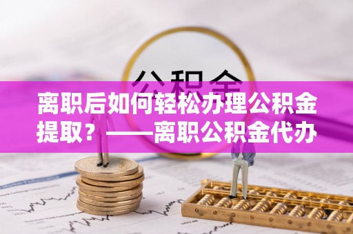 易县离职后如何轻松办理公积金提取？——离职公积金代办提取服务详解