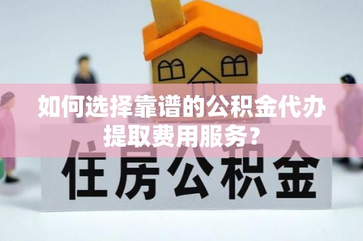 易县如何选择靠谱的公积金代办提取费用服务？