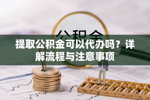 易县提取公积金可以代办吗？详解流程与注意事项