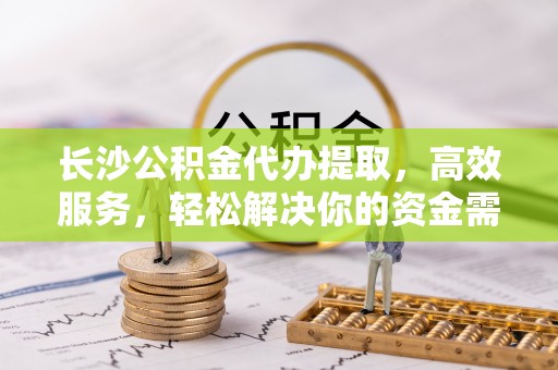 易县长沙公积金代办提取，高效服务，轻松解决你的资金需求