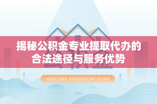 易县揭秘公积金专业提取代办的合法途径与服务优势