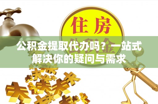 易县公积金提取代办吗？一站式解决你的疑问与需求