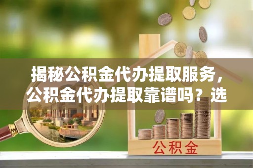易县揭秘公积金代办提取服务，公积金代办提取靠谱吗？选择前你需要知道这些！