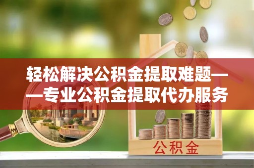 易县轻松解决公积金提取难题——专业公积金提取代办服务详解
