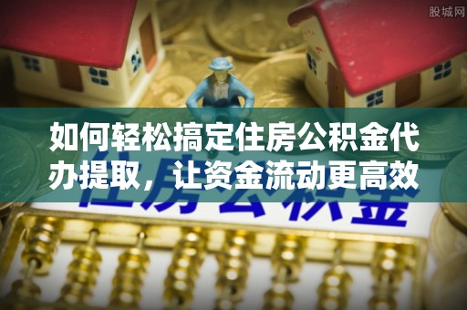 易县如何轻松搞定住房公积金代办提取，让资金流动更高效
