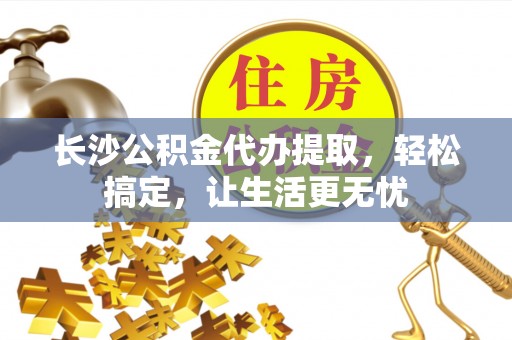 易县长沙公积金代办提取，轻松搞定，让生活更无忧