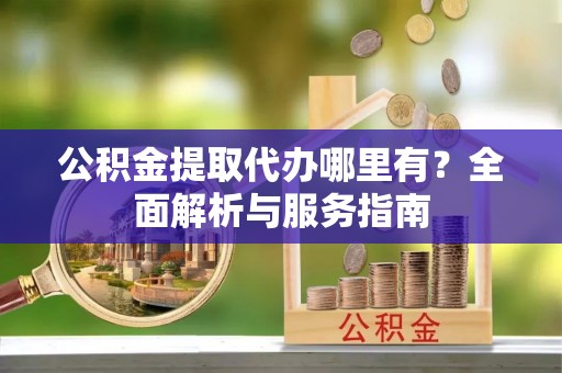 易县公积金提取代办哪里有？全面解析与服务指南