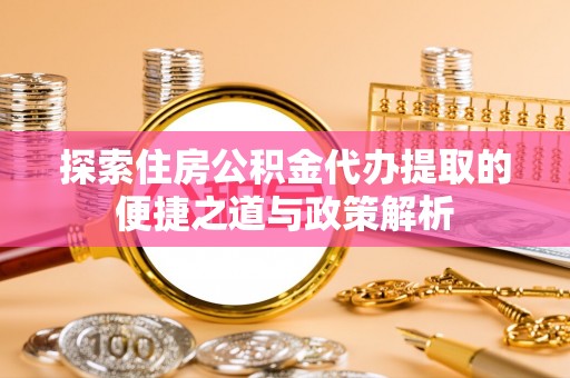 易县探索住房公积金代办提取的便捷之道与政策解析