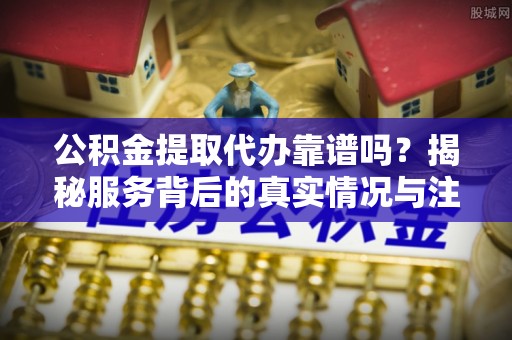 易县公积金提取代办靠谱吗？揭秘服务背后的真实情况与注意事项