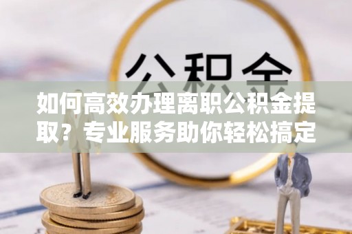 易县如何高效办理离职公积金提取？专业服务助你轻松搞定