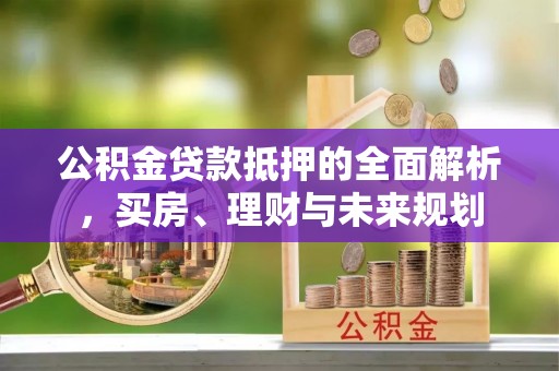 易县公积金贷款抵押的全面解析，买房、理财与未来规划