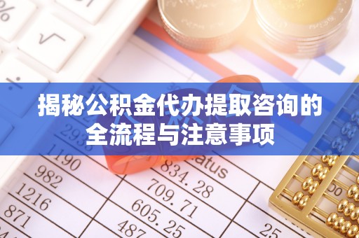 易县揭秘公积金代办提取咨询的全流程与注意事项