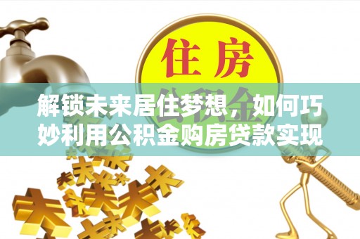 易县解锁未来居住梦想，如何巧妙利用公积金购房贷款实现房产投资
