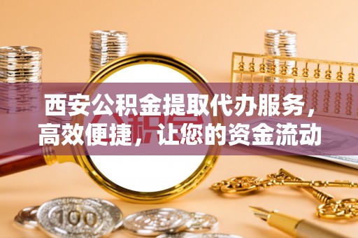 易县西安公积金提取代办服务，高效便捷，让您的资金流动更灵活