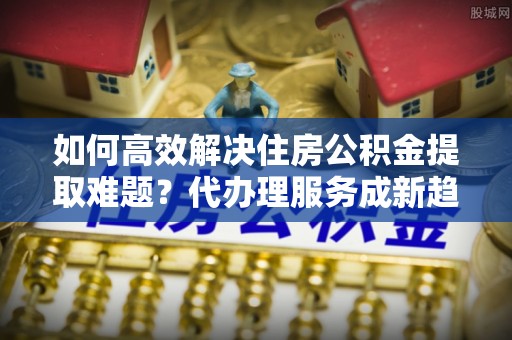 易县如何高效解决住房公积金提取难题？代办理服务成新趋势
