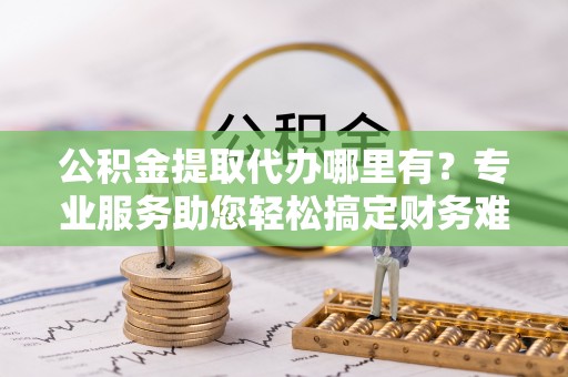 易县公积金提取代办哪里有？专业服务助您轻松搞定财务难题