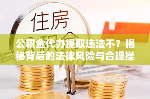 易县公积金代办提取违法不？揭秘背后的法律风险与合理操作