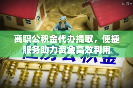易县离职公积金代办提取，便捷服务助力资金高效利用
