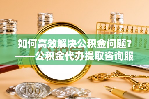 易县如何高效解决公积金问题？——公积金代办提取咨询服务指南