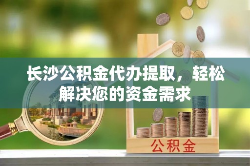 易县长沙公积金代办提取，轻松解决您的资金需求